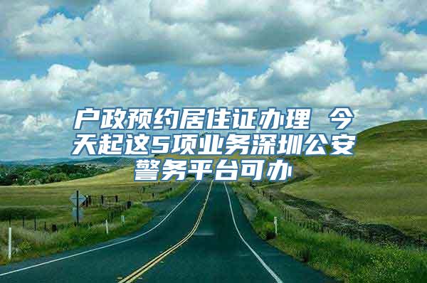 户政预约居住证办理 今天起这5项业务深圳公安警务平台可办