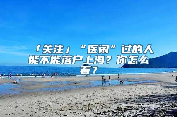 「关注」“医闹”过的人能不能落户上海？你怎么看？