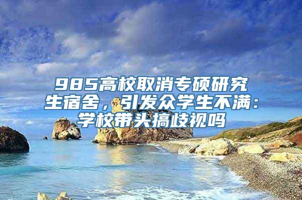 985高校取消专硕研究生宿舍，引发众学生不满：学校带头搞歧视吗