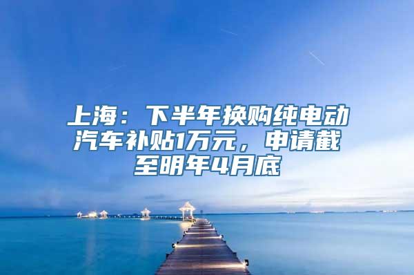 上海：下半年换购纯电动汽车补贴1万元，申请截至明年4月底