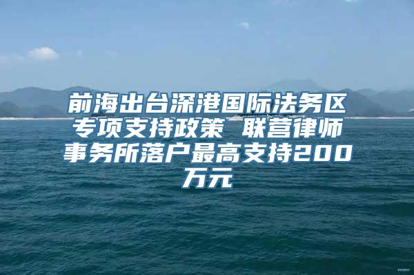 前海出台深港国际法务区专项支持政策 联营律师事务所落户最高支持200万元