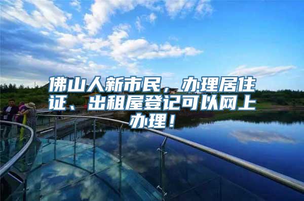 佛山人新市民，办理居住证、出租屋登记可以网上办理！