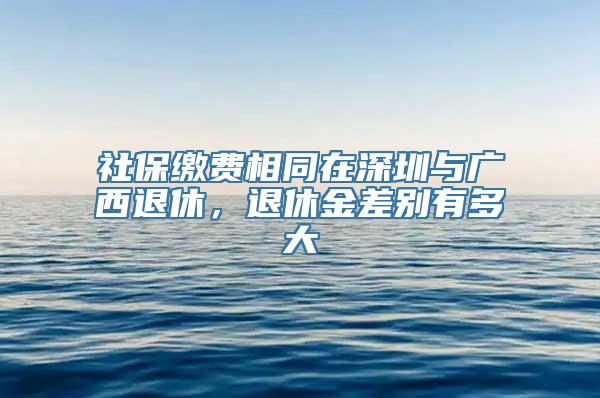 社保缴费相同在深圳与广西退休，退休金差别有多大