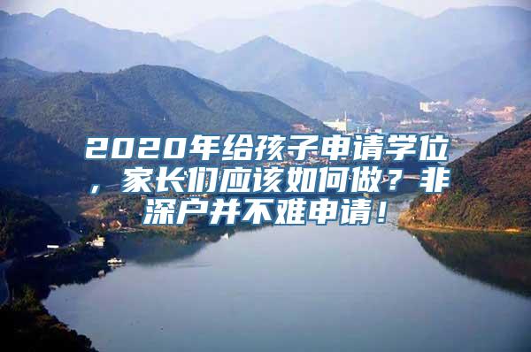 2020年给孩子申请学位，家长们应该如何做？非深户并不难申请！