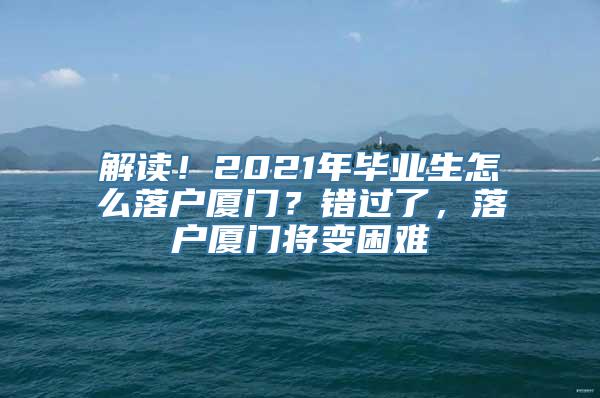 解读！2021年毕业生怎么落户厦门？错过了，落户厦门将变困难