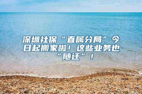 深圳社保“直属分局”今日起搬家啦！这些业务也“随迁”！