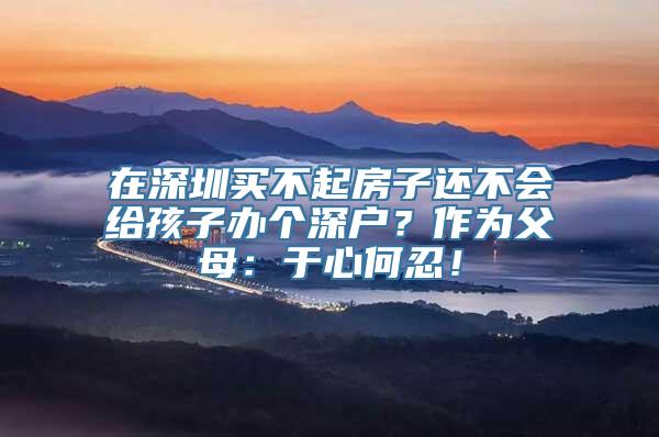 在深圳买不起房子还不会给孩子办个深户？作为父母：于心何忍！