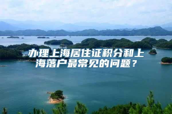 办理上海居住证积分和上海落户最常见的问题？