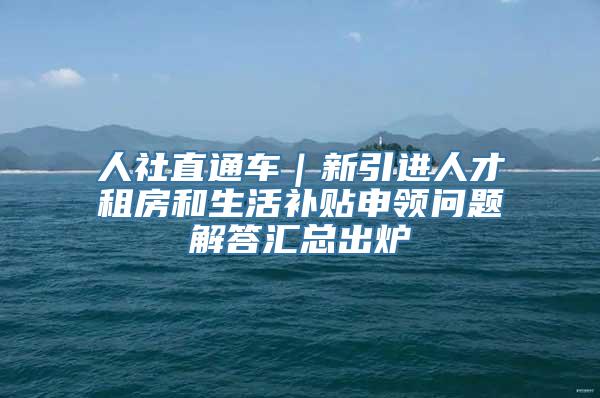 人社直通车｜新引进人才租房和生活补贴申领问题解答汇总出炉