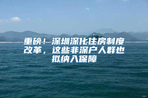 重磅！深圳深化住房制度改革，这些非深户人群也拟纳入保障