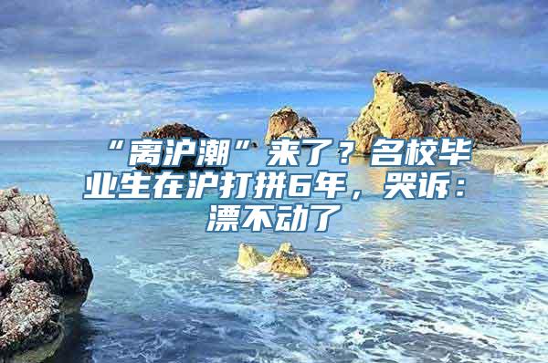 “离沪潮”来了？名校毕业生在沪打拼6年，哭诉：漂不动了