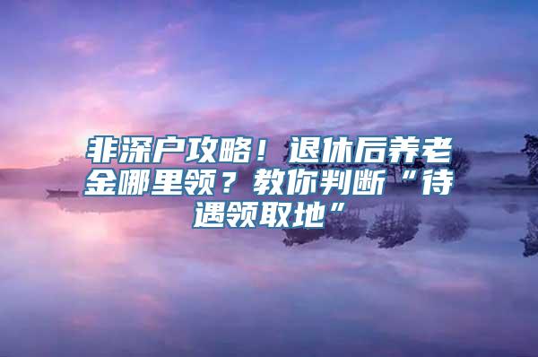 非深户攻略！退休后养老金哪里领？教你判断“待遇领取地”