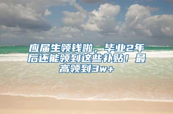 应届生领钱啦，毕业2年后还能领到这些补贴！最高领到3w+