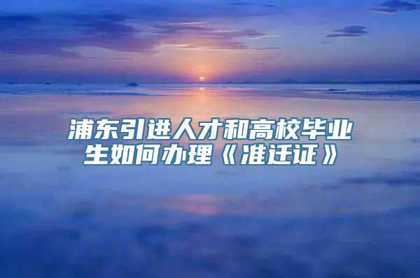 浦东引进人才和高校毕业生如何办理《准迁证》