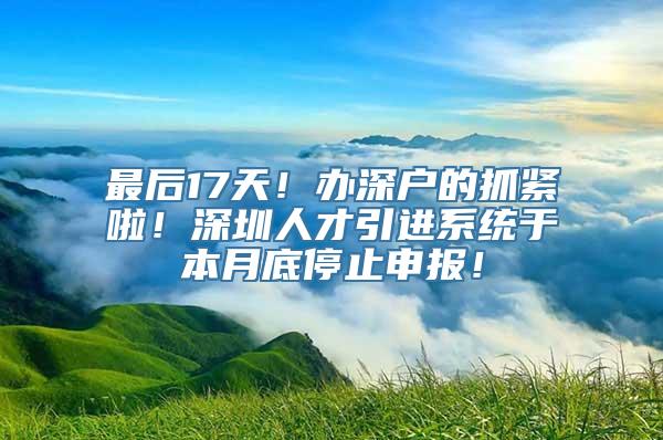 最后17天！办深户的抓紧啦！深圳人才引进系统于本月底停止申报！