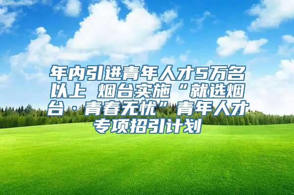 年内引进青年人才5万名以上 烟台实施“就选烟台·青春无忧”青年人才专项招引计划