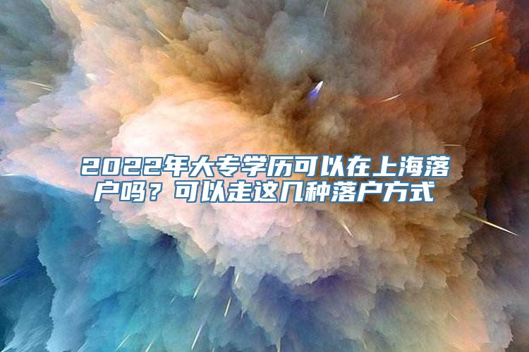 2022年大专学历可以在上海落户吗？可以走这几种落户方式