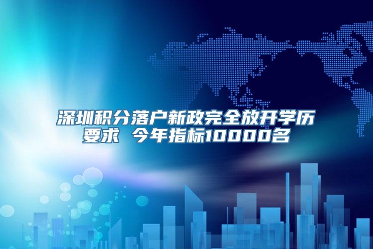 深圳积分落户新政完全放开学历要求 今年指标10000名