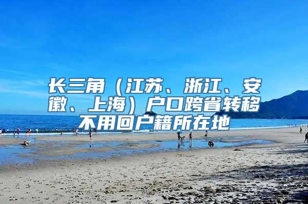 长三角（江苏、浙江、安徽、上海）户口跨省转移不用回户籍所在地