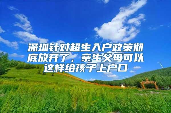 深圳针对超生入户政策彻底放开了，亲生父母可以这样给孩子上户口