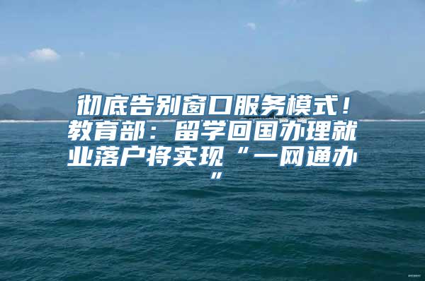 彻底告别窗口服务模式！教育部：留学回国办理就业落户将实现“一网通办”