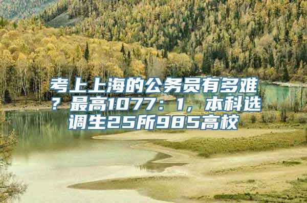 考上上海的公务员有多难？最高1077：1，本科选调生25所985高校