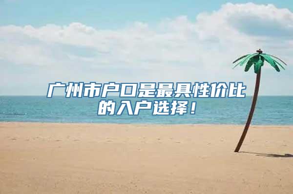 广州市户口是最具性价比的入户选择！