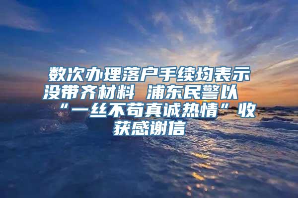 数次办理落户手续均表示没带齐材料 浦东民警以“一丝不苟真诚热情”收获感谢信