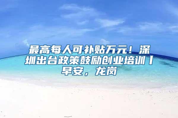 最高每人可补贴万元！深圳出台政策鼓励创业培训丨早安，龙岗