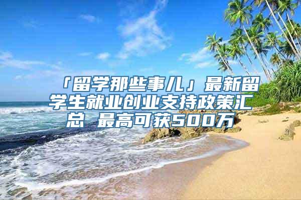 「留学那些事儿」最新留学生就业创业支持政策汇总 最高可获500万