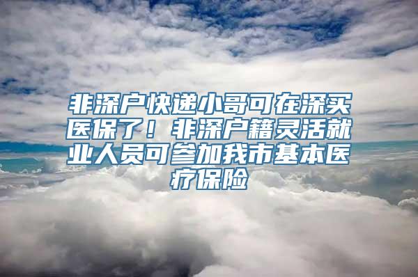 非深户快递小哥可在深买医保了！非深户籍灵活就业人员可参加我市基本医疗保险