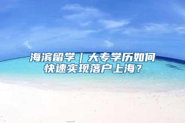 海滨留学｜大专学历如何快速实现落户上海？