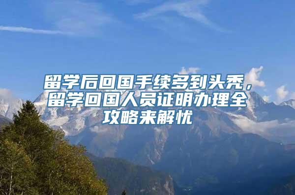 留学后回国手续多到头秃，留学回国人员证明办理全攻略来解忧