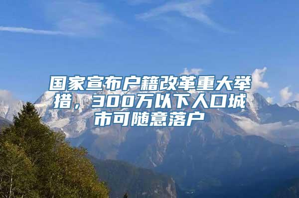 国家宣布户籍改革重大举措，300万以下人口城市可随意落户