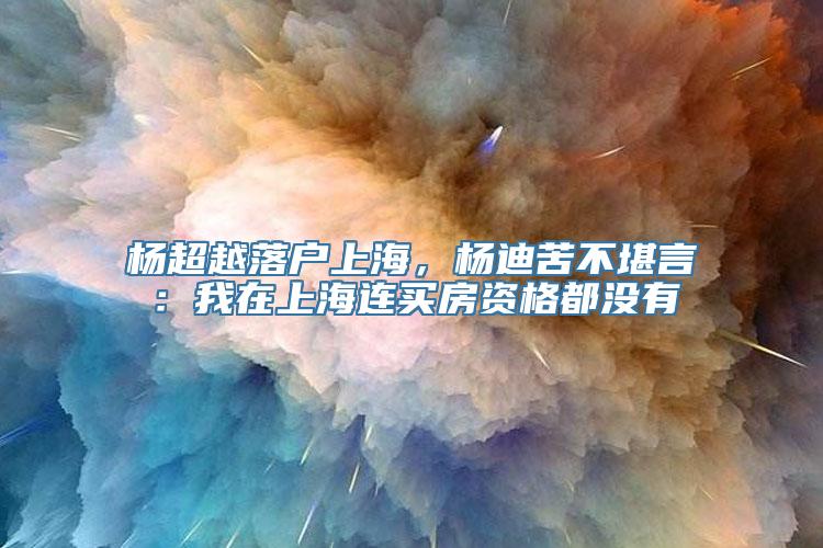 杨超越落户上海，杨迪苦不堪言：我在上海连买房资格都没有