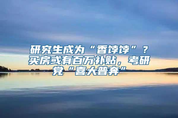 研究生成为“香饽饽”？买房或有百万补贴，考研党“喜大普奔”