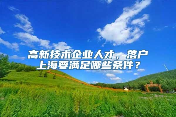 高新技术企业人才，落户上海要满足哪些条件？