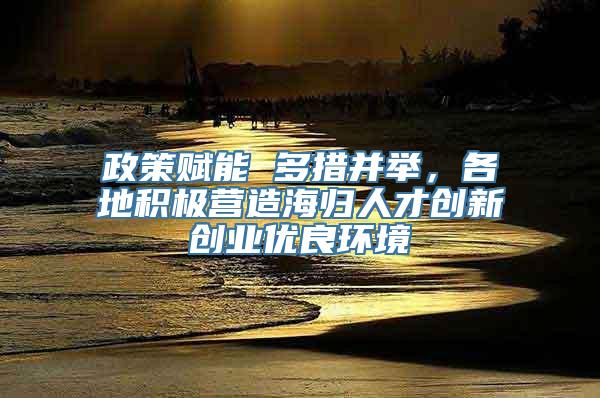 政策赋能 多措并举，各地积极营造海归人才创新创业优良环境