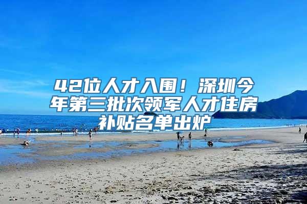 42位人才入围！深圳今年第三批次领军人才住房补贴名单出炉