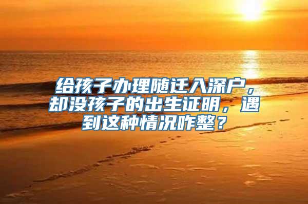 给孩子办理随迁入深户，却没孩子的出生证明，遇到这种情况咋整？