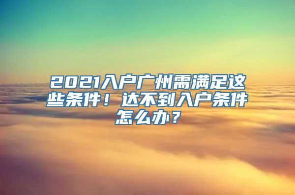 2021入户广州需满足这些条件！达不到入户条件怎么办？