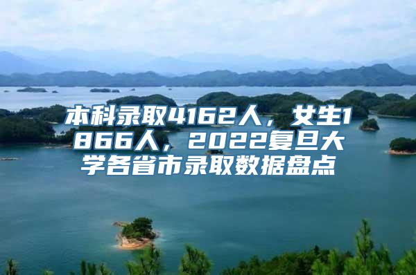 本科录取4162人，女生1866人，2022复旦大学各省市录取数据盘点