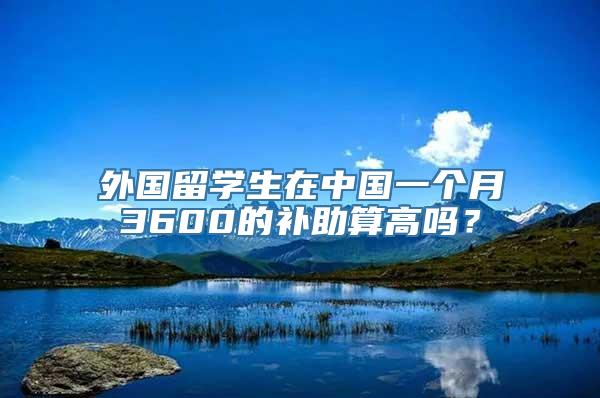 外国留学生在中国一个月3600的补助算高吗？