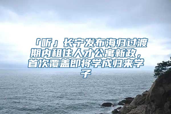 「听」长宁发布海归过渡期内租住人才公寓新政，首次覆盖即将学成归来学子