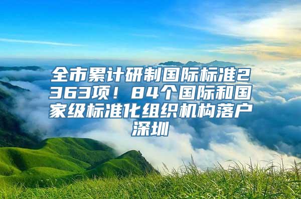 全市累计研制国际标准2363项！84个国际和国家级标准化组织机构落户深圳