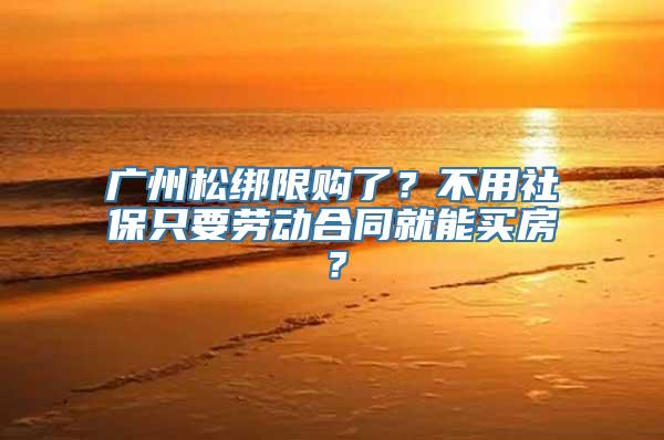 广州松绑限购了？不用社保只要劳动合同就能买房？