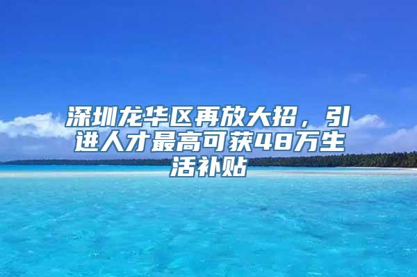 深圳龙华区再放大招，引进人才最高可获48万生活补贴