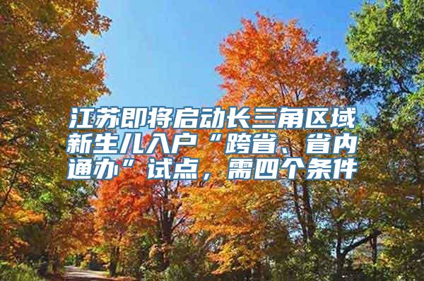 江苏即将启动长三角区域新生儿入户“跨省、省内通办”试点，需四个条件