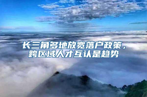 长三角多地放宽落户政策，跨区域人才互认是趋势