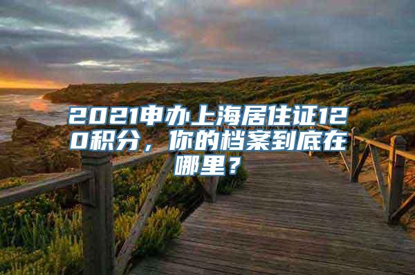 2021申办上海居住证120积分，你的档案到底在哪里？